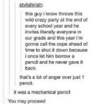 "this guy i know throws this wild crazy party at the end of every school year and he invites literally everyone in our grade and this year i'm gonna call the cops ahead of time to shut it down because i once let him borrow a pencil and he never gave it back that's a lot of anger over just 1 pencil." "it was a mechanical pencil" "You may proceed"