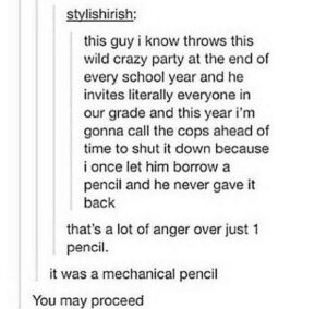 "this guy i know throws this wild crazy party at the end of every school year and he invites literally everyone in our grade and this year i'm gonna call the cops ahead of time to shut it down because i once let him borrow a pencil and he never gave it back that's a lot of anger over just 1 pencil." "it was a mechanical pencil" "You may proceed"